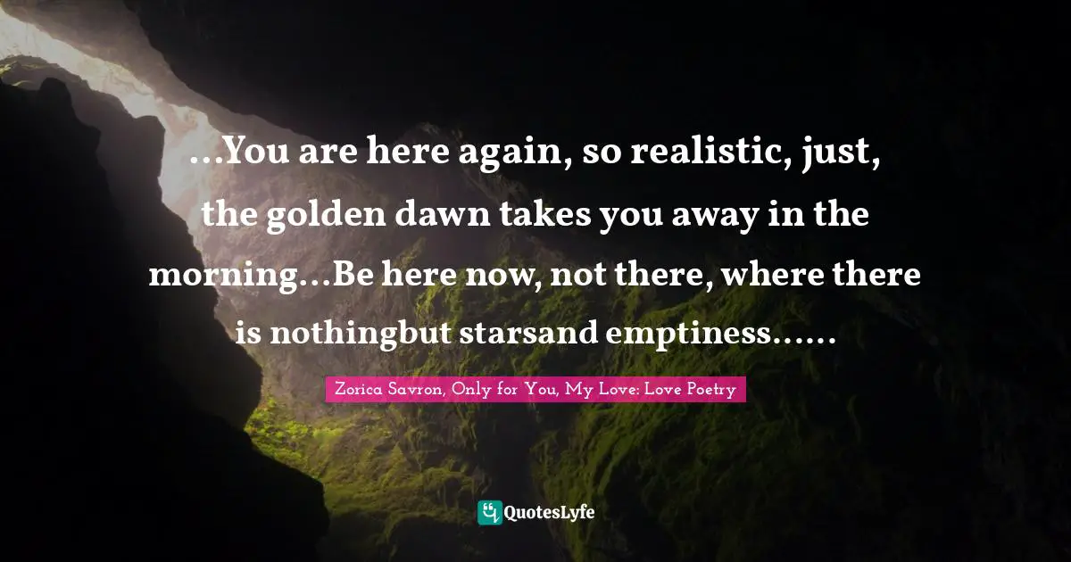 ...You are here again, so realistic, just, the golden dawn takes you away in the morning...Be here now, not there, where there is nothingbut starsand emptiness......