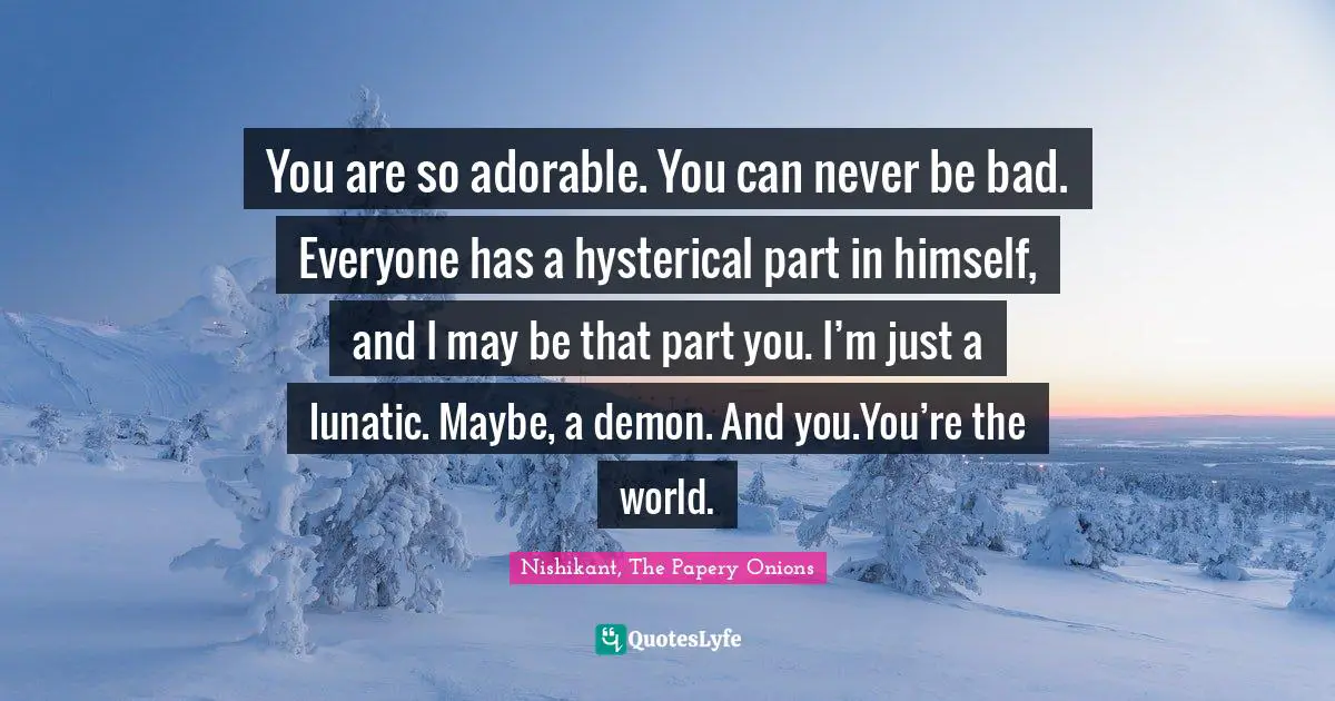 You are so adorable. You can never be bad. Everyone has a hysterical part in himself, and I may be that part you. I’m just a lunatic. Maybe, a demon. And you.You’re the world.
