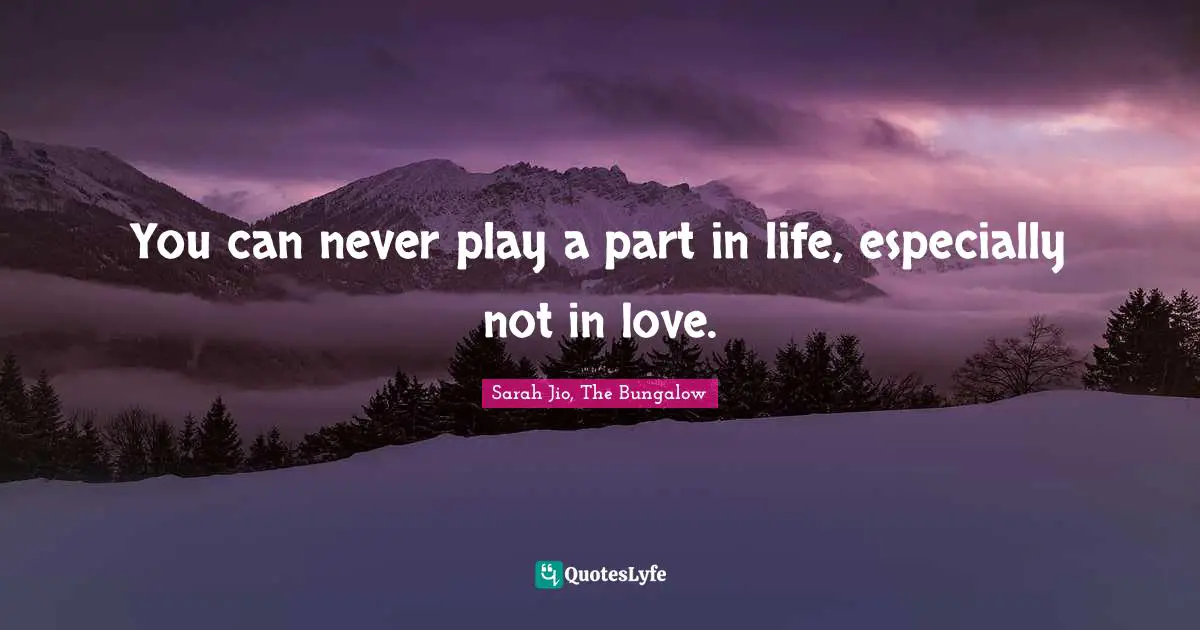 You can never play a part in life, especially not in love.