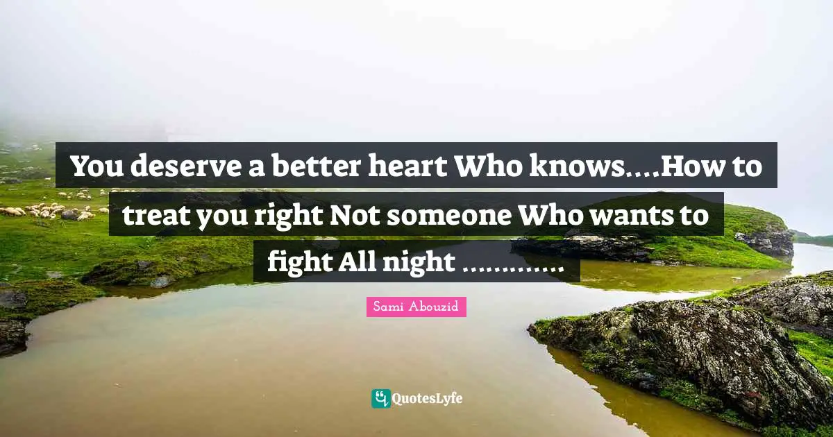 You deserve a better heart Who knows….How to treat you right Not someone Who wants to fight All night ………….