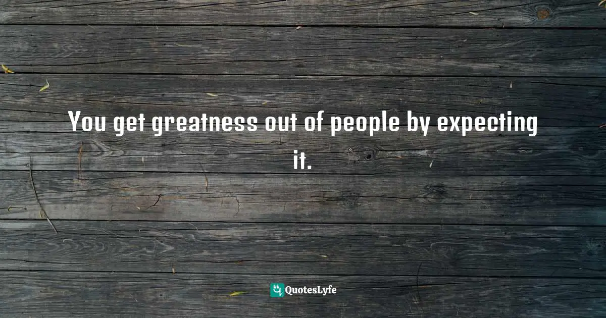 You get greatness out of people by expecting it.