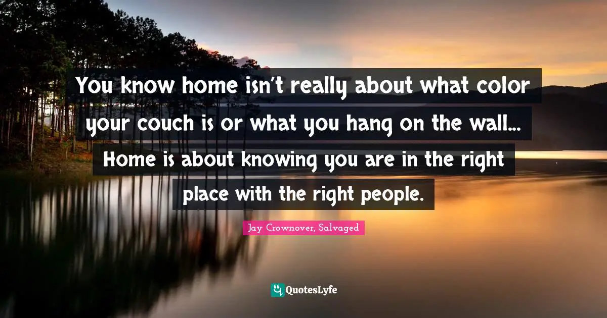 You know home isn’t really about what color your couch is or what you hang on the wall... Home is about knowing you are in the right place with the right people.