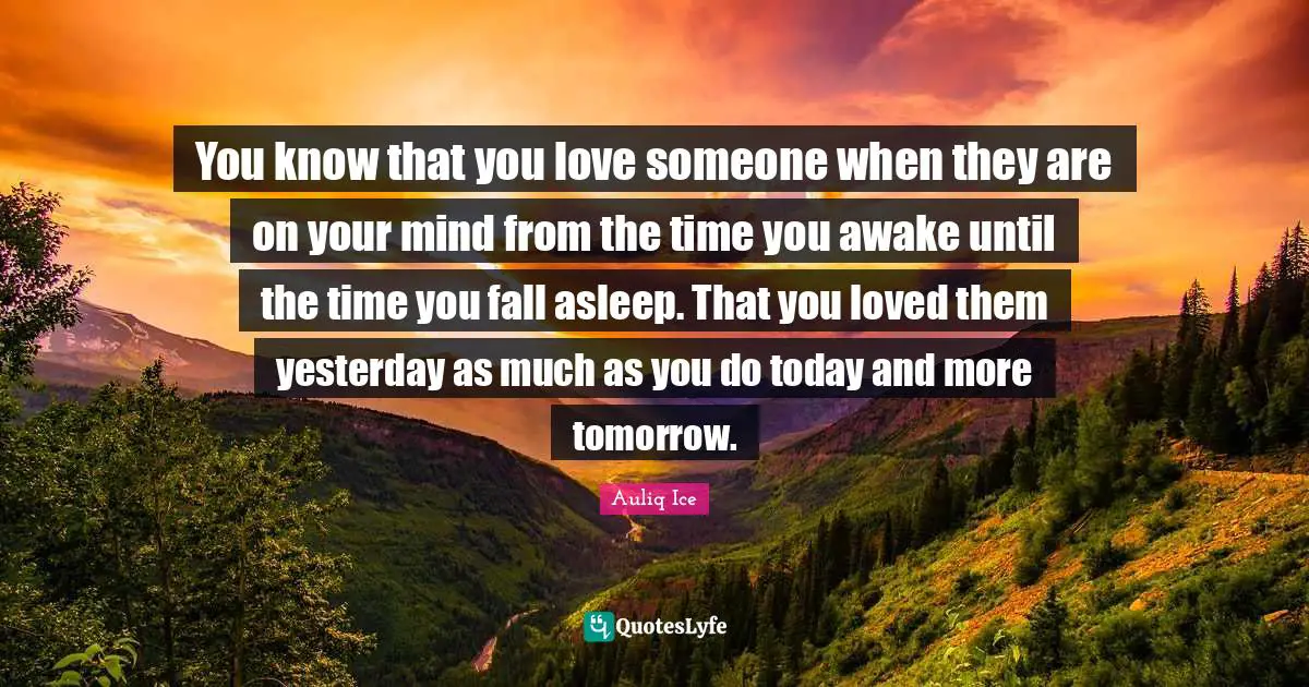 You know that you love someone when they are on your mind from the time you awake until the time you fall asleep. That you loved them yesterday as much as you do today and more tomorrow.