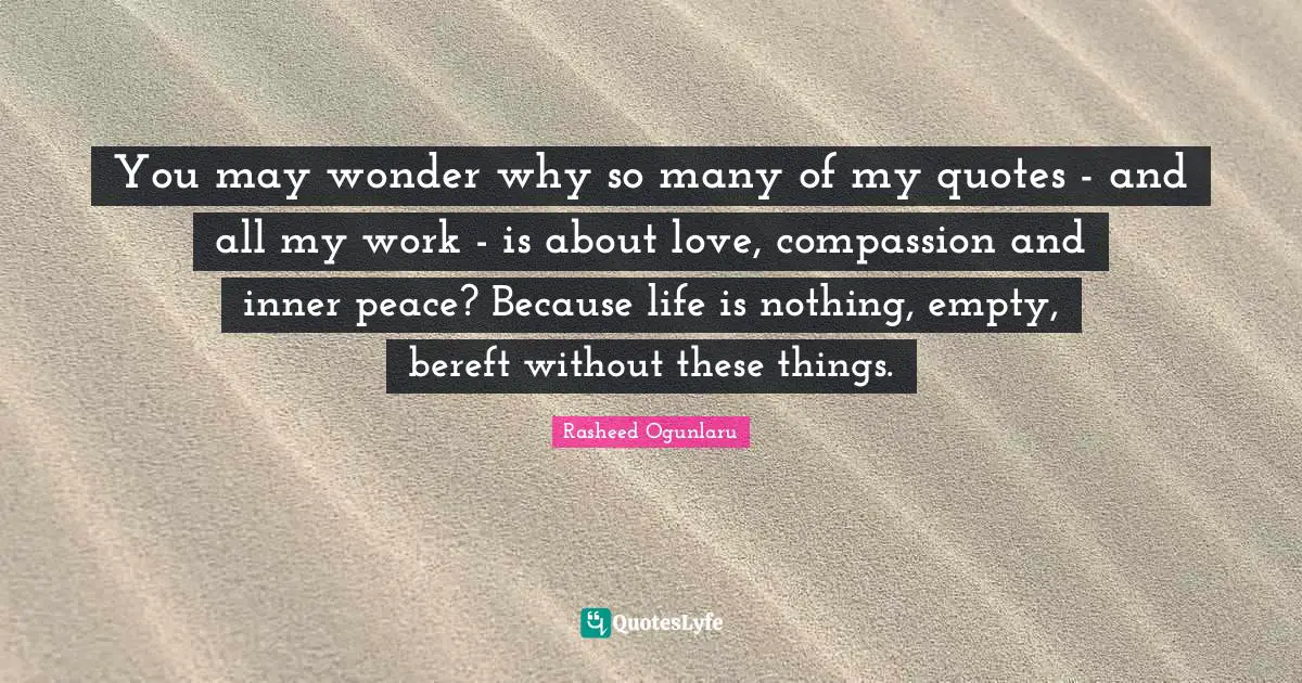 You may wonder why so many of my quotes - and all my work - is about love, compassion and inner peace? Because life is nothing, empty, bereft without these things.