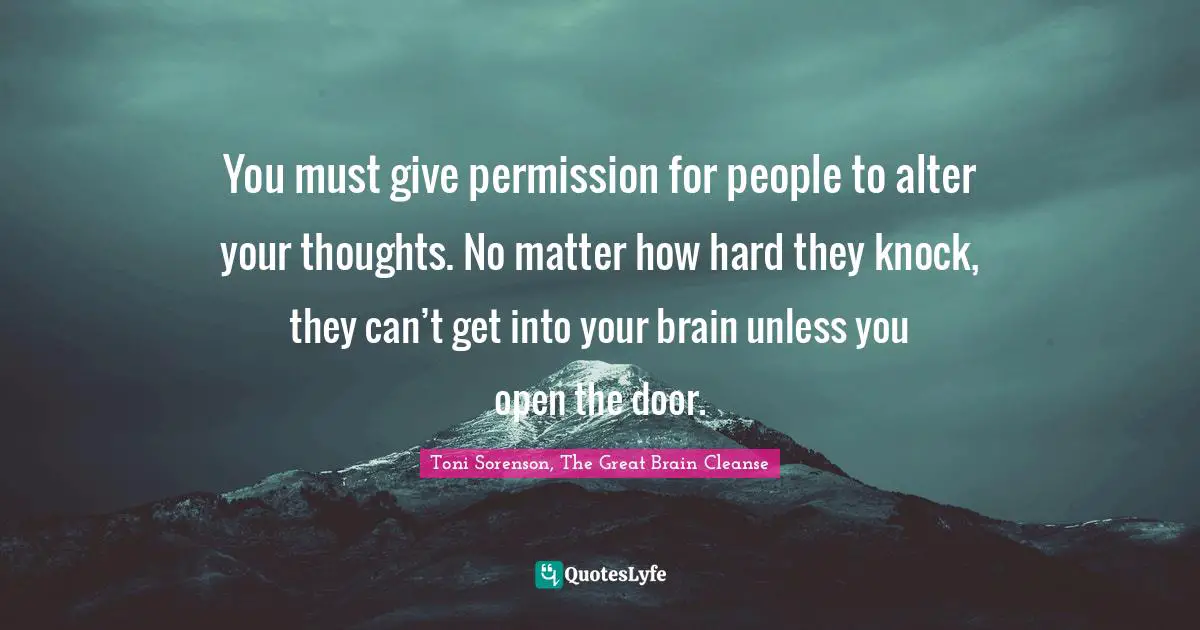 Toni Sorenson, The Great Brain Cleanse Quotes: "You must give permission for people to alter your thoughts. No matter how hard they knock, they can’t get into your brain unless you open the door."