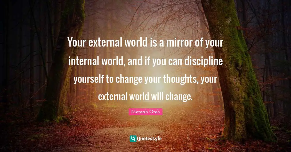 Your external world is a mirror of your internal world, and if you can discipline yourself to change your thoughts, your external world will change.