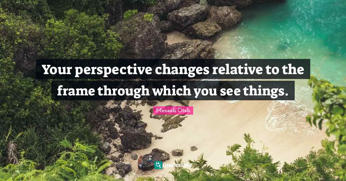 Your perspective changes relative to the frame through which you see things.