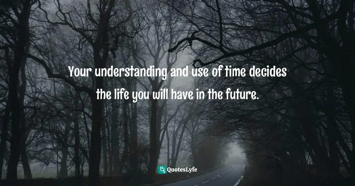 Your understanding and use of time decides the life you will have in the future.