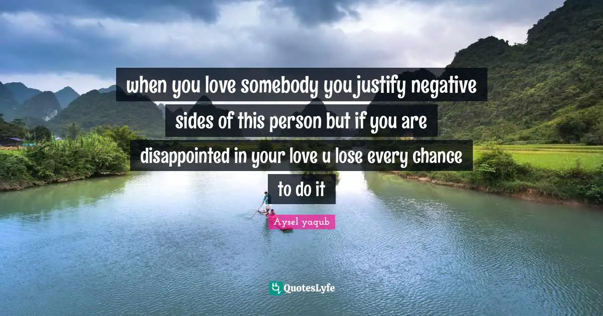 when you love somebody you justify negative sides of this person but if you are disappointed in your love u lose every chance to do it