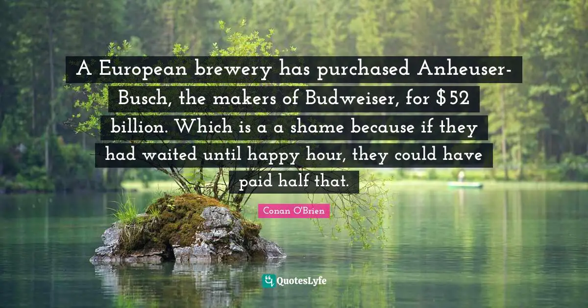 Hour Quotes: "A European brewery has purchased Anheuser-Busch, the makers of Budweiser, for $52 billion. Which is a a shame because if they had waited until happy hour, they could have paid half that."