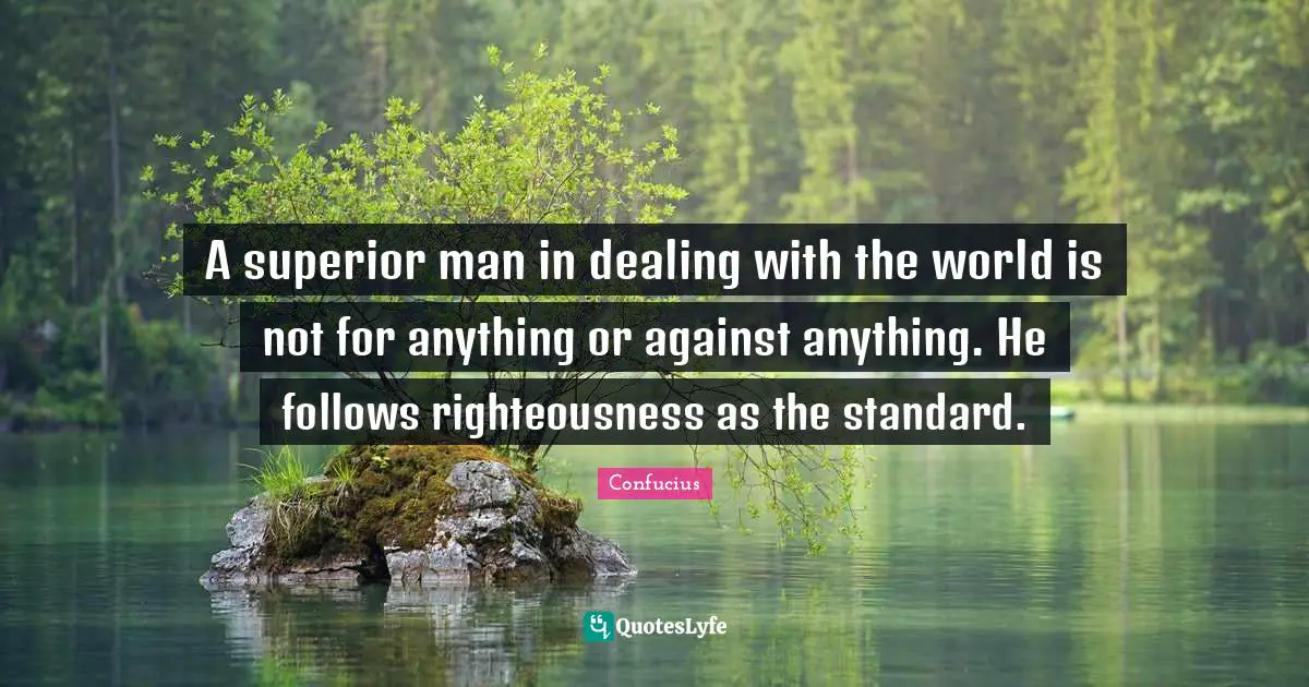 A superior man in dealing with the world is not for anything or against anything. He follows righteousness as the standard.
