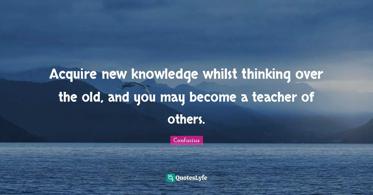 Acquire new knowledge whilst thinking over the old, and you may become a teacher of others.