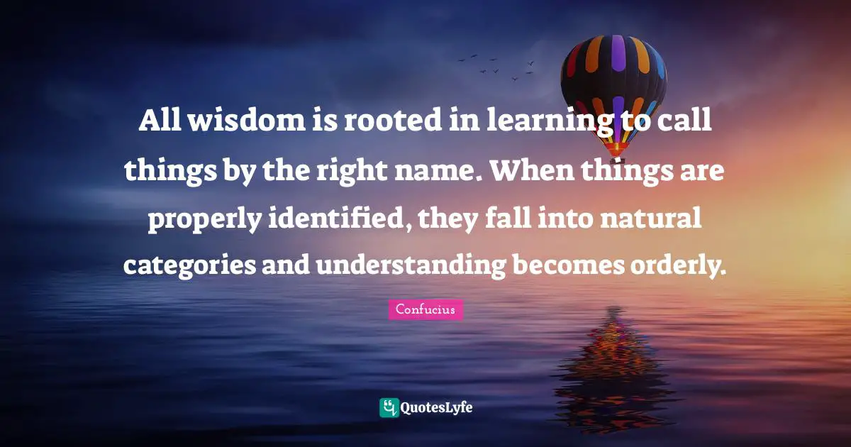All wisdom is rooted in learning to call things by the right name. When things are properly identified, they fall into natural categories and understanding becomes orderly.