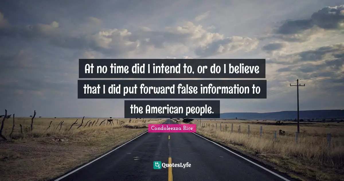 At no time did I intend to, or do I believe that I did put forward false information to the American people.