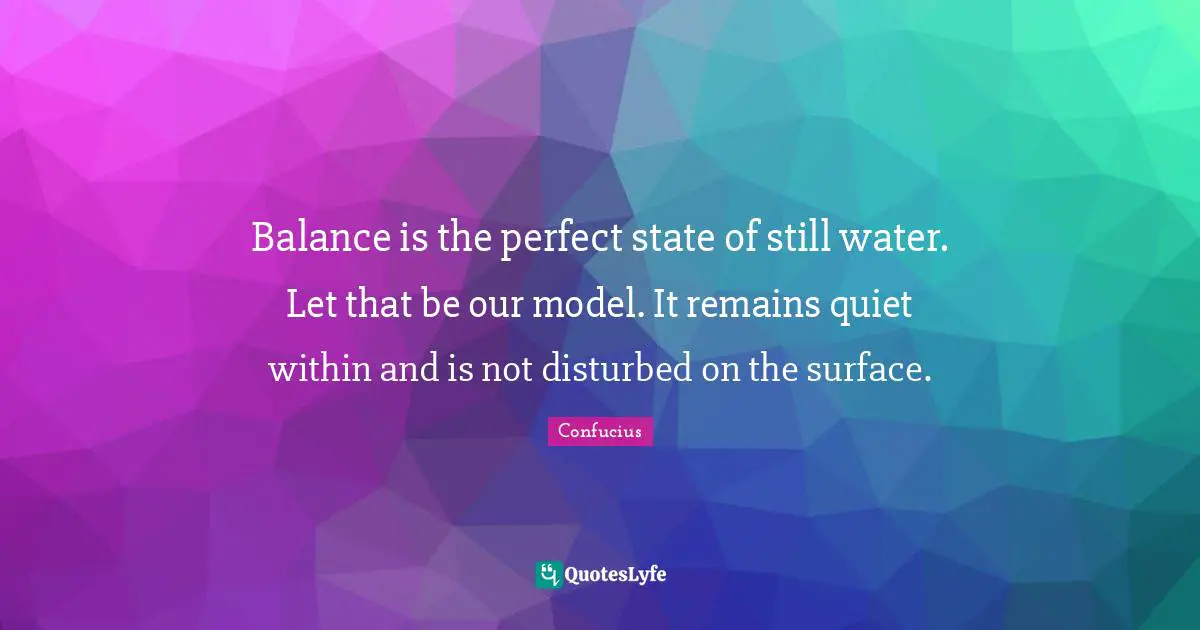 Balance is the perfect state of still water. Let that be our model. It remains quiet within and is not disturbed on the surface.