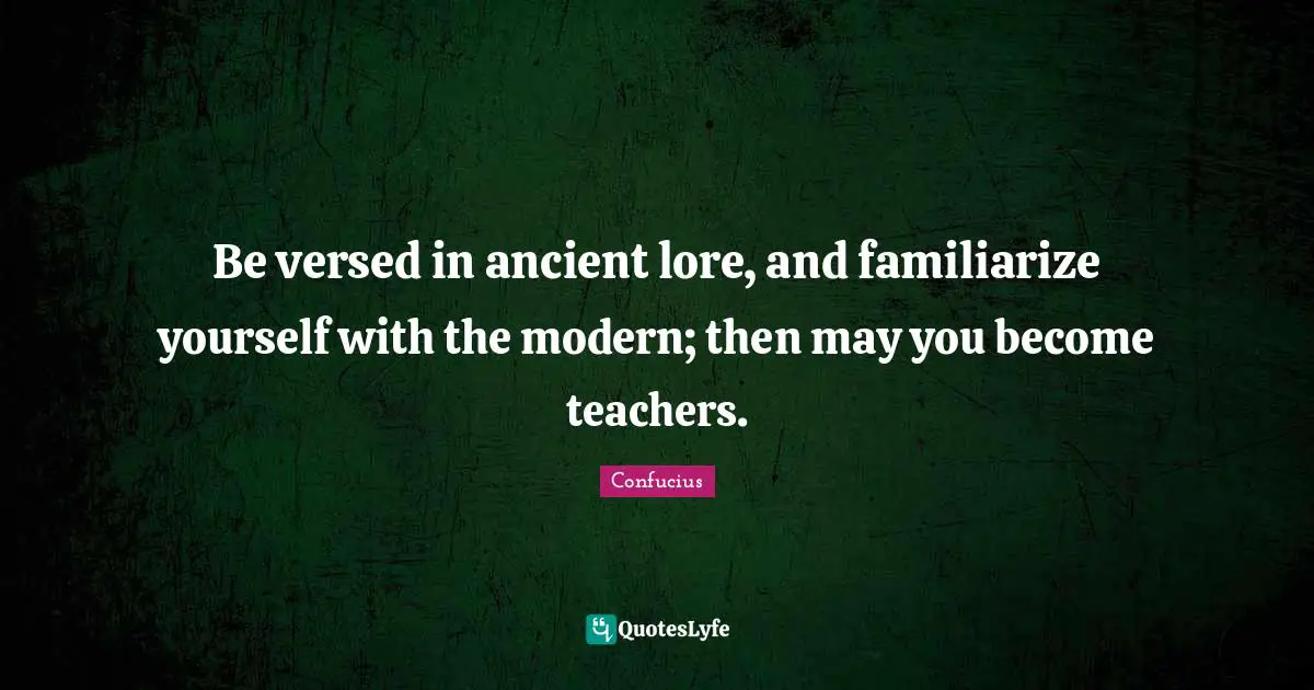 Be versed in ancient lore, and familiarize yourself with the modern; then may you become teachers.