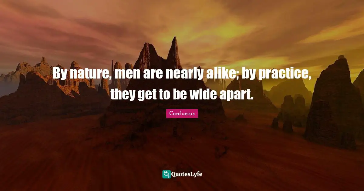 By nature, men are nearly alike; by practice, they get to be wide apart.