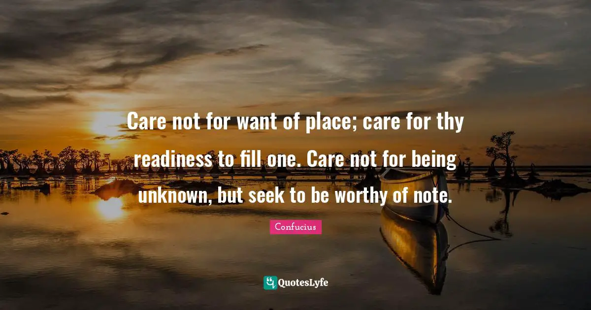 Care not for want of place; care for thy readiness to fill one. Care not for being unknown, but seek to be worthy of note.