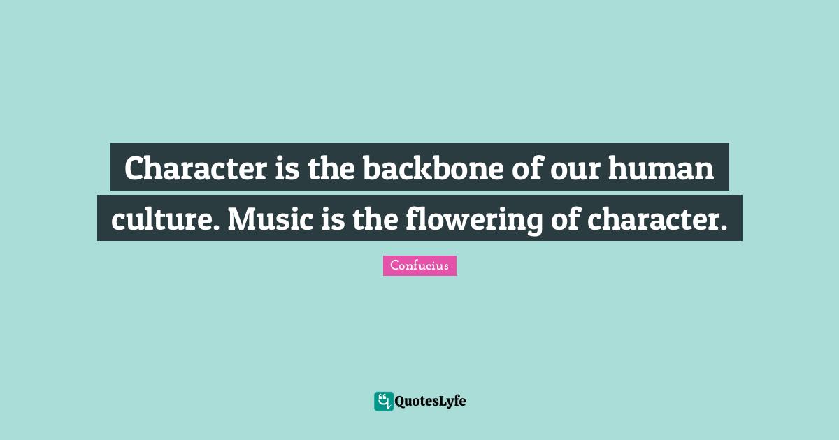 Character is the backbone of our human culture. Music is the flowering of character.