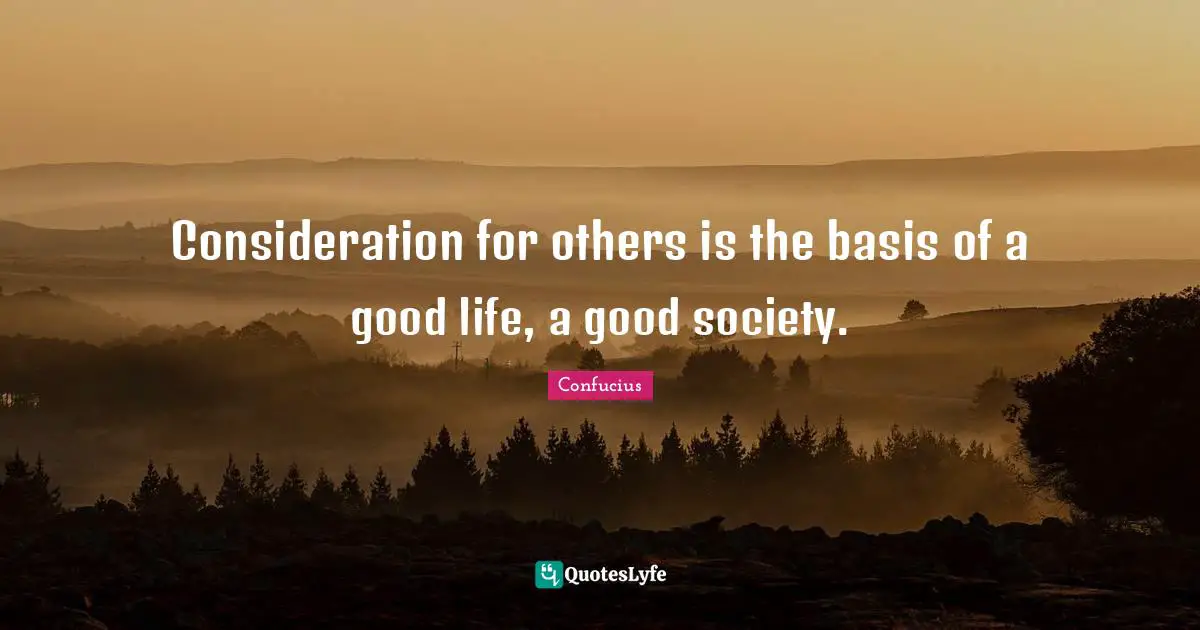 Consideration for others is the basis of a good life, a good society.