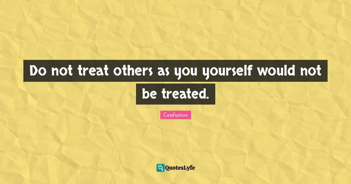 Do not treat others as you yourself would not be treated.