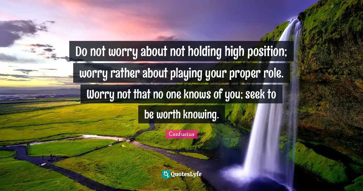 Do not worry about not holding high position; worry rather about playing your proper role. Worry not that no one knows of you; seek to be worth knowing.