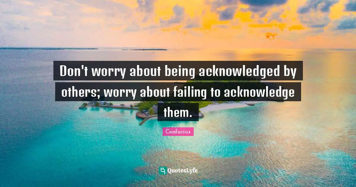Don't worry about being acknowledged by others; worry about failing to acknowledge them.