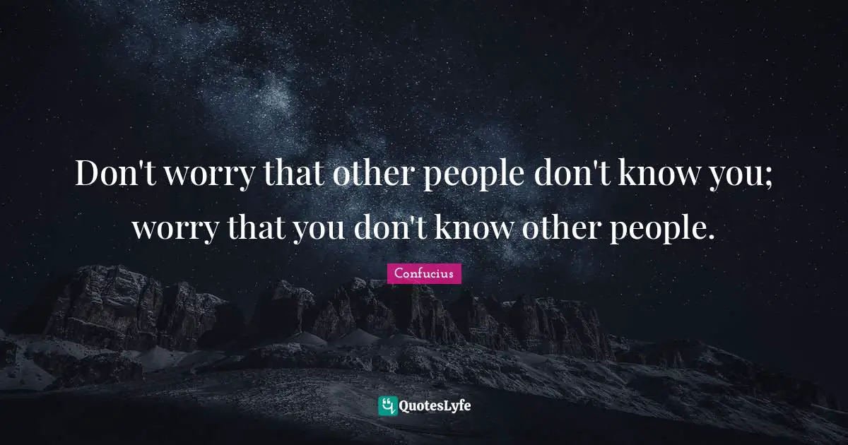 Don't worry that other people don't know you; worry that you don't know other people.