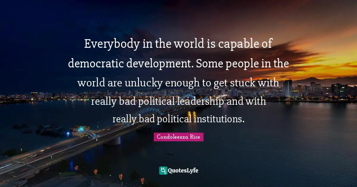 Everybody in the world is capable of democratic development. Some people in the world are unlucky enough to get stuck with really bad political leadership and with really bad political institutions.
