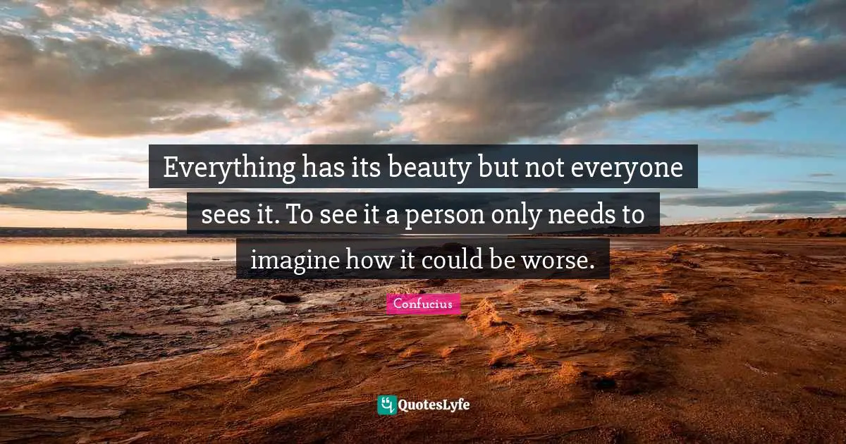 Everything has its beauty but not everyone sees it. To see it a person only needs to imagine how it could be worse.