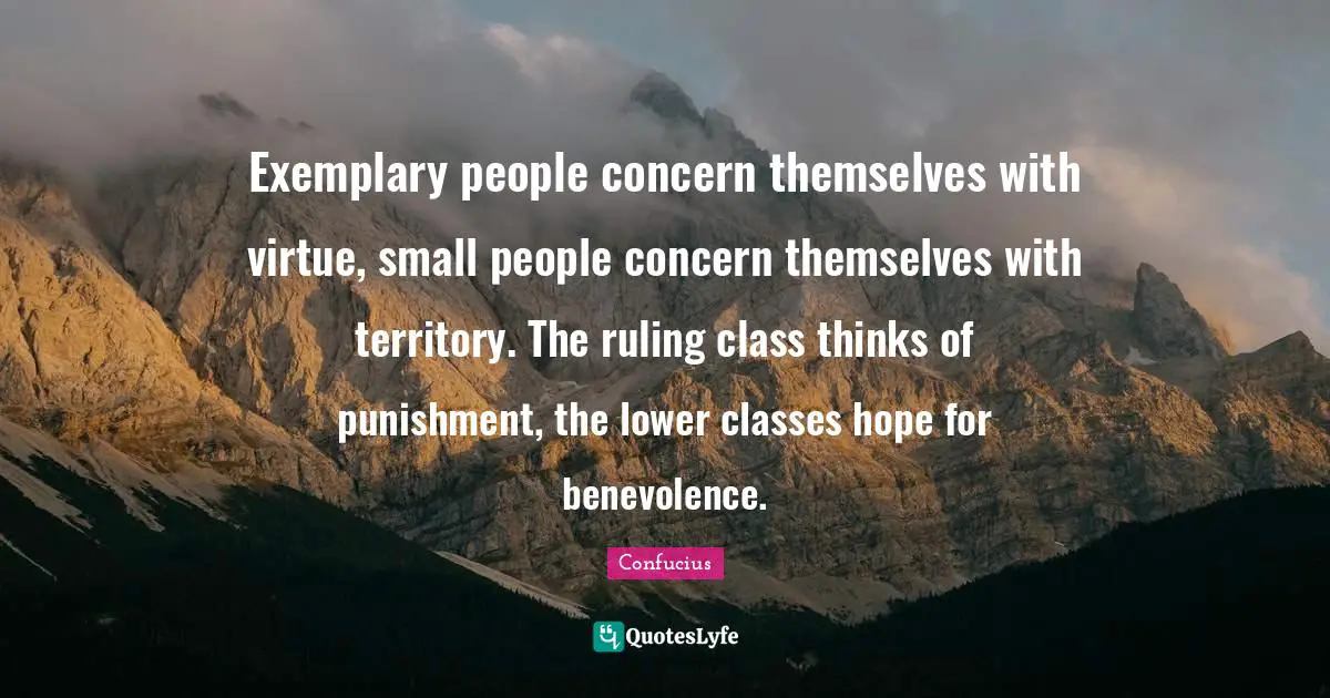 Exemplary people concern themselves with virtue, small people concern themselves with territory. The ruling class thinks of punishment, the lower classes hope for benevolence.