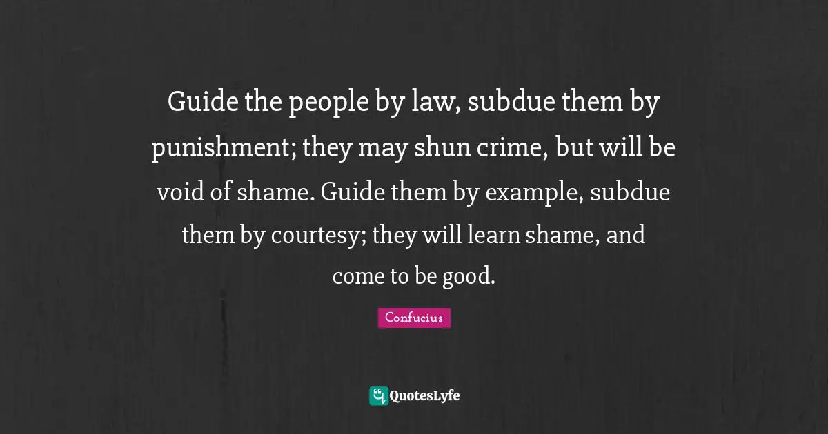 Guide the people by law, subdue them by punishment; they may shun crime, but will be void of shame. Guide them by example, subdue them by courtesy; they will learn shame, and come to be good.