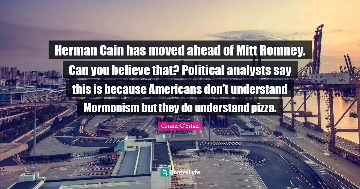 Herman Cain has moved ahead of Mitt Romney. Can you believe that? Political analysts say this is because Americans don't understand Mormonism but they do understand pizza.