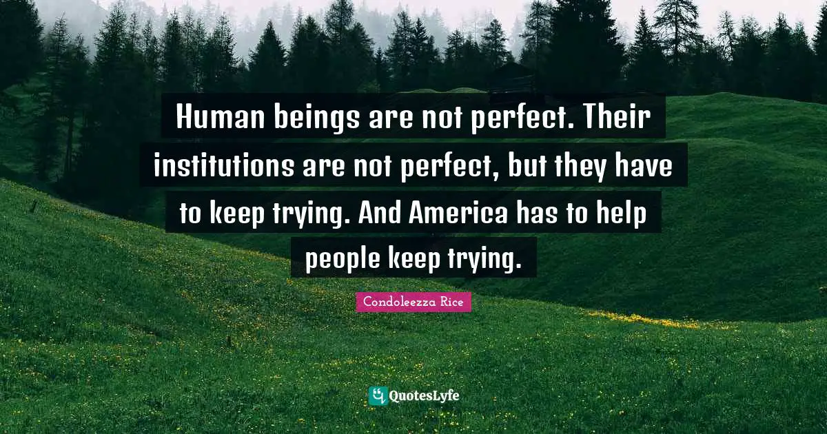 Condoleezza Rice Quotes: "Human beings are not perfect. Their institutions are not perfect, but they have to keep trying. And America has to help people keep trying."