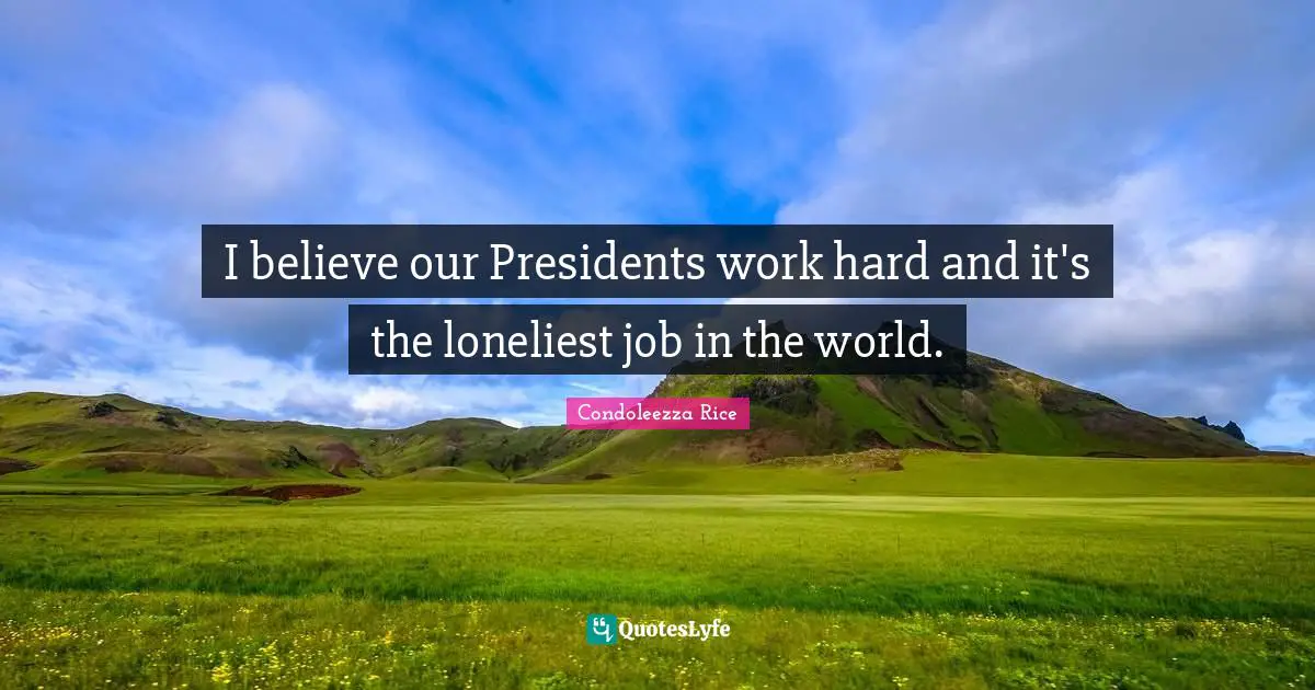 I believe our Presidents work hard and it's the loneliest job in the world.