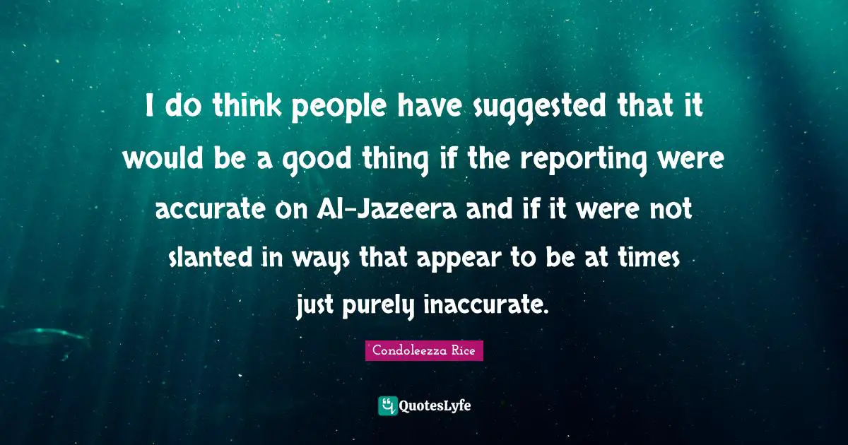 Condoleezza Rice Quotes: "I do think people have suggested that it would be a good thing if the reporting were accurate on Al-Jazeera and if it were not slanted in ways that appear to be at times just purely inaccurate."