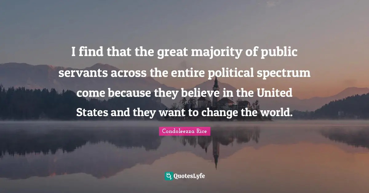 I find that the great majority of public servants across the entire political spectrum come because they believe in the United States and they want to change the world.
