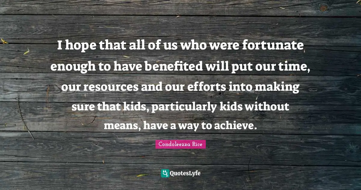 I hope that all of us who were fortunate enough to have benefited will put our time, our resources and our efforts into making sure that kids, particularly kids without means, have a way to achieve.