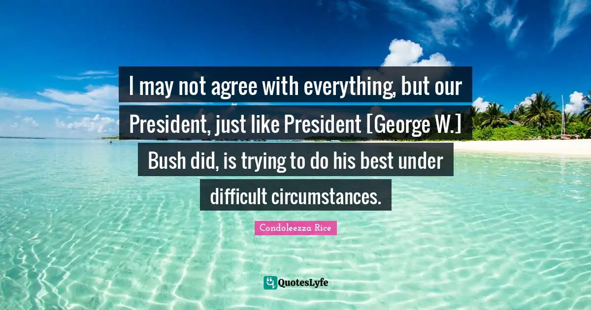 I may not agree with everything, but our President, just like President [George W.] Bush did, is trying to do his best under difficult circumstances.