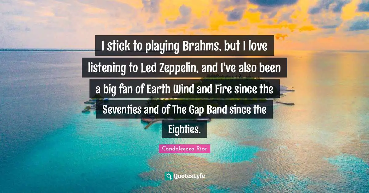 I stick to playing Brahms, but I love listening to Led Zeppelin, and I've also been a big fan of Earth Wind and Fire since the Seventies and of The Gap Band since the Eighties.