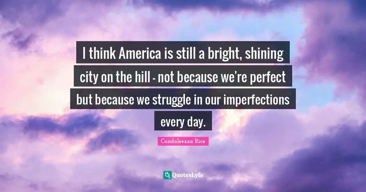 Condoleezza Rice Quotes: "I think America is still a bright, shining city on the hill - not because we're perfect but because we struggle in our imperfections every day."