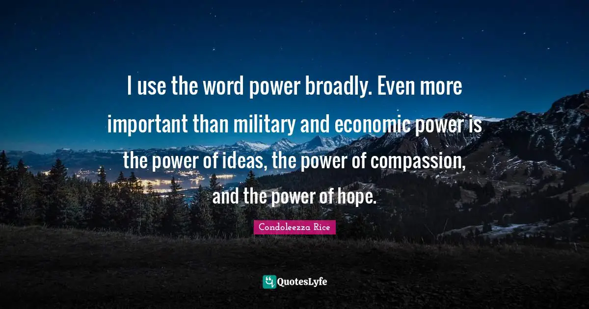 I use the word power broadly. Even more important than military and economic power is the power of ideas, the power of compassion, and the power of hope.