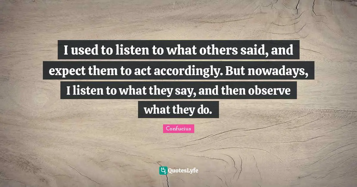 I used to listen to what others said, and expect them to act accordingly. But nowadays, I listen to what they say, and then observe what they do.