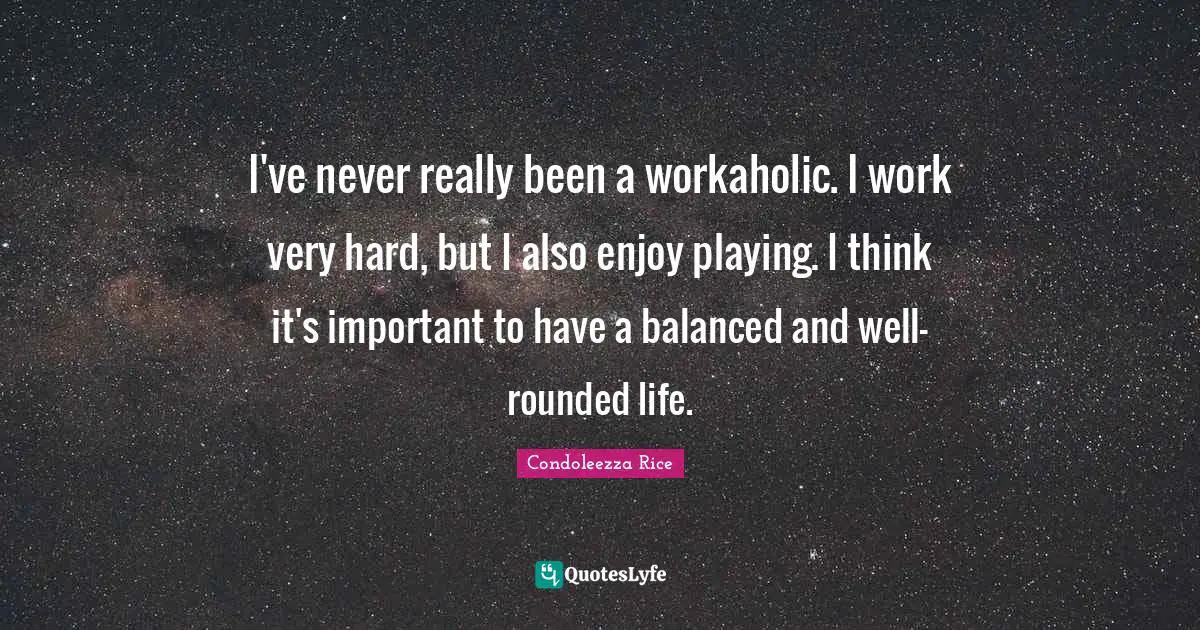 I've never really been a workaholic. I work very hard, but I also enjoy playing. I think it's important to have a balanced and well-rounded life.