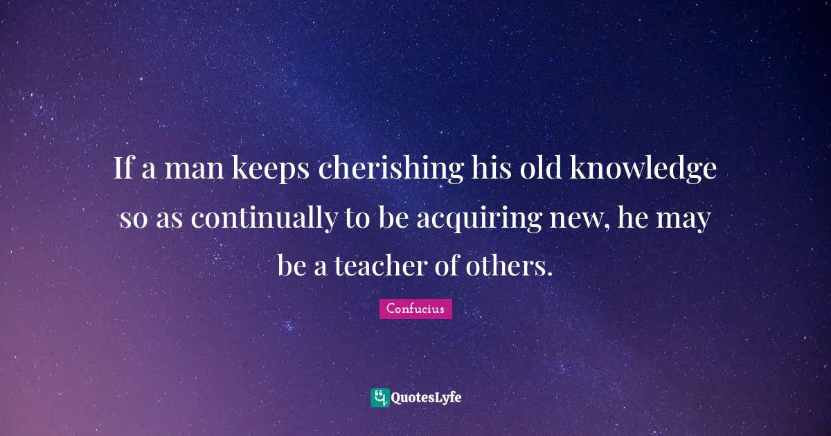 If a man keeps cherishing his old knowledge so as continually to be acquiring new, he may be a teacher of others.