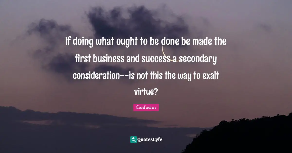 If doing what ought to be done be made the first business and success a secondary consideration--is not this the way to exalt virtue?