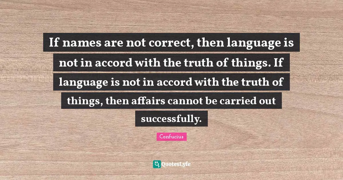 If names are not correct, then language is not in accord with the truth of things. If language is not in accord with the truth of things, then affairs cannot be carried out successfully.