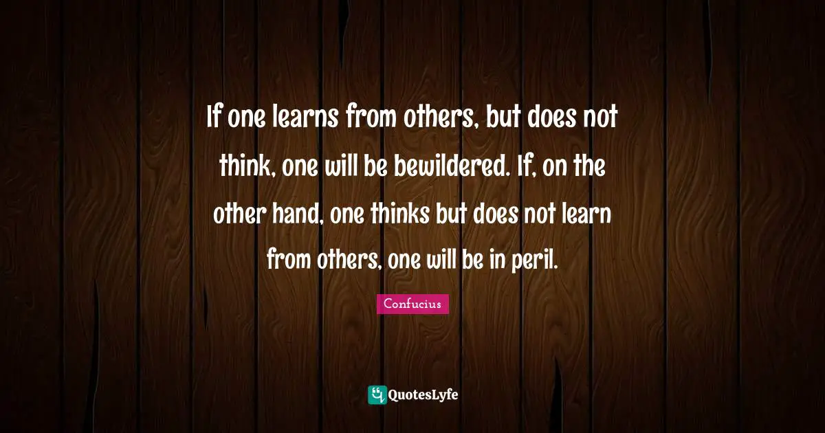 If one learns from others, but does not think, one will be bewildered. If, on the other hand, one thinks but does not learn from others, one will be in peril.