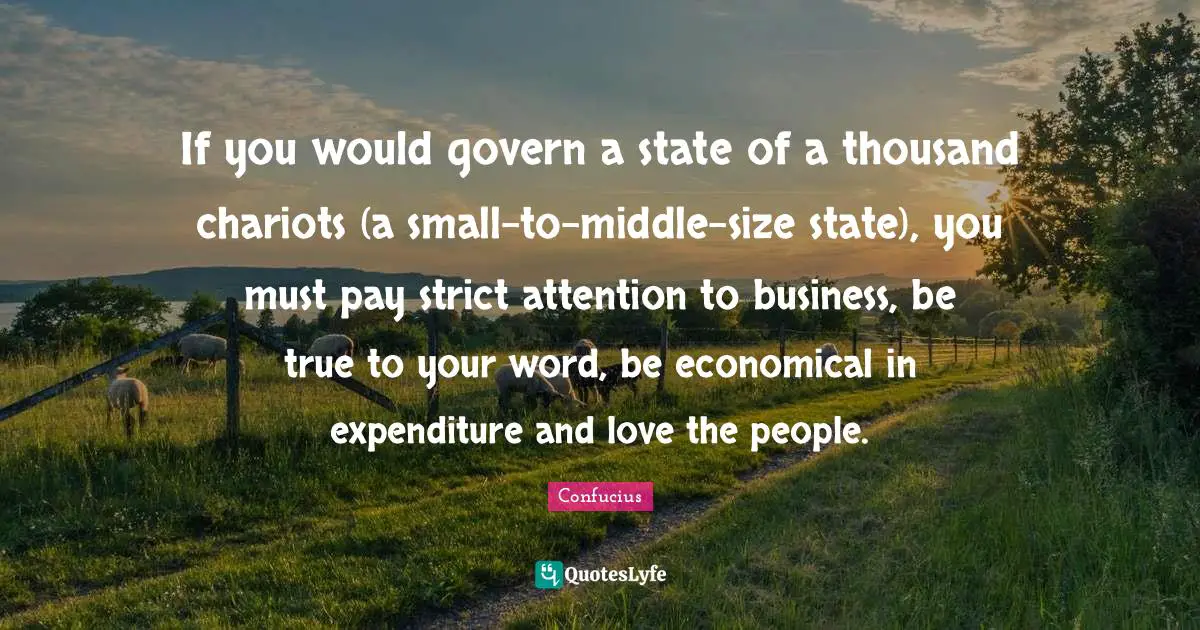 Chariots Quotes: "If you would govern a state of a thousand chariots (a small-to-middle-size state), you must pay strict attention to business, be true to your word, be economical in expenditure and love the people."