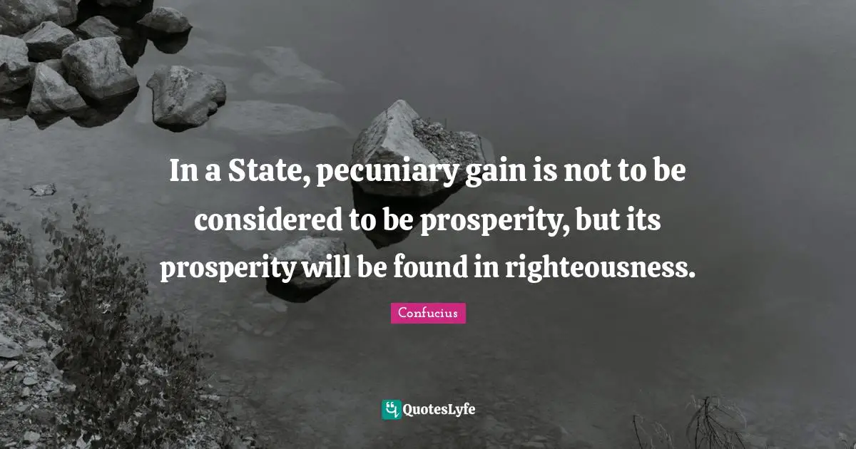 In a State, pecuniary gain is not to be considered to be prosperity, but its prosperity will be found in righteousness.